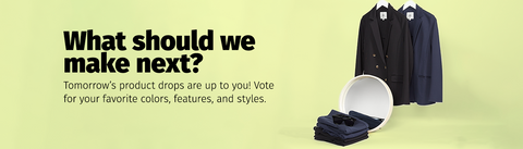 What should we make next? Tomorrow's product drops are up to you! Vote for your favorite colors, features, and styles.